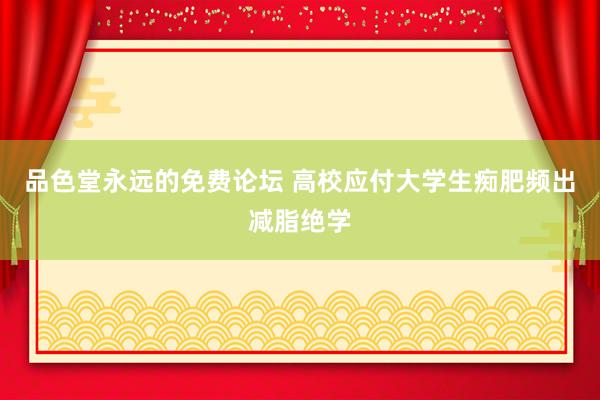 品色堂永远的免费论坛 高校应付大学生痴肥频出减脂绝学