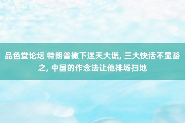 品色堂论坛 特朗普撒下迷天大谎， 三大快活不显豁之， 中国的作念法让他排场扫地