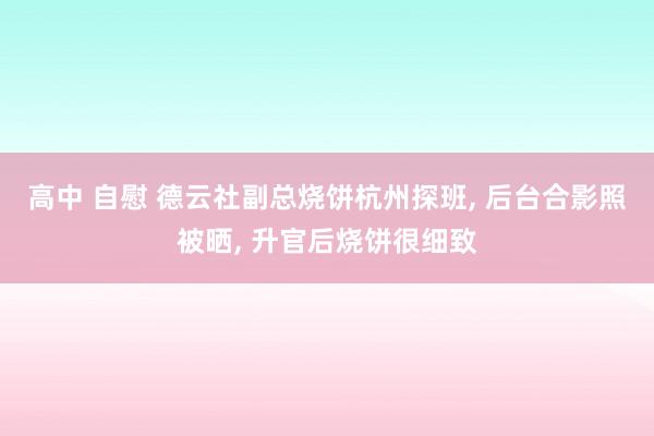 高中 自慰 德云社副总烧饼杭州探班， 后台合影照被晒， 升官后烧饼很细致