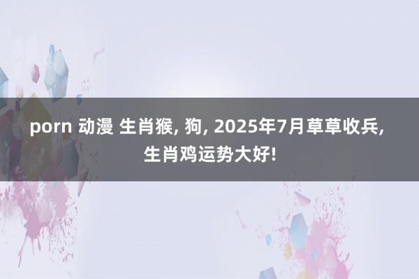 porn 动漫 生肖猴， 狗， 2025年7月草草收兵， 生肖鸡运势大好!