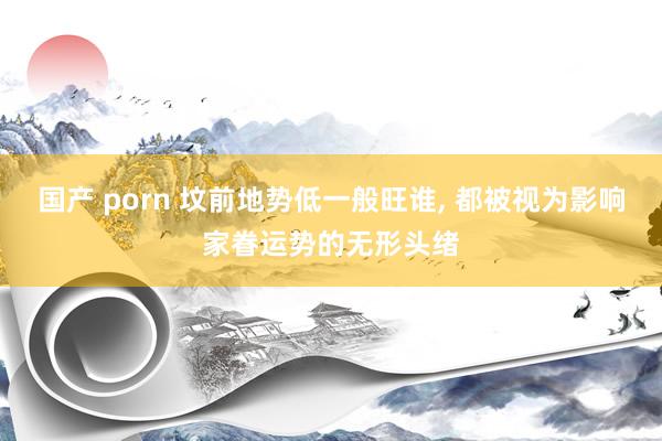 国产 porn 坟前地势低一般旺谁， 都被视为影响家眷运势的无形头绪