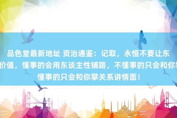 品色堂最新地址 资治通鉴:记取,永恒不要让东谈主白嫖你的价值,懂事的会用东谈主性铺路,不懂事的只会和你攀关系讲情面!