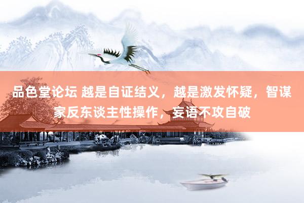 品色堂论坛 越是自证结义，越是激发怀疑，智谋家反东谈主性操作，妄语不攻自破