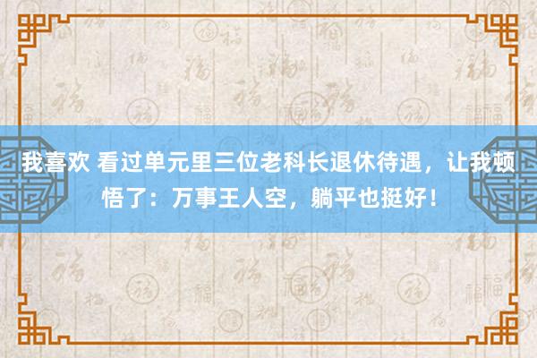 我喜欢 看过单元里三位老科长退休待遇，让我顿悟了：万事王人空，躺平也挺好！