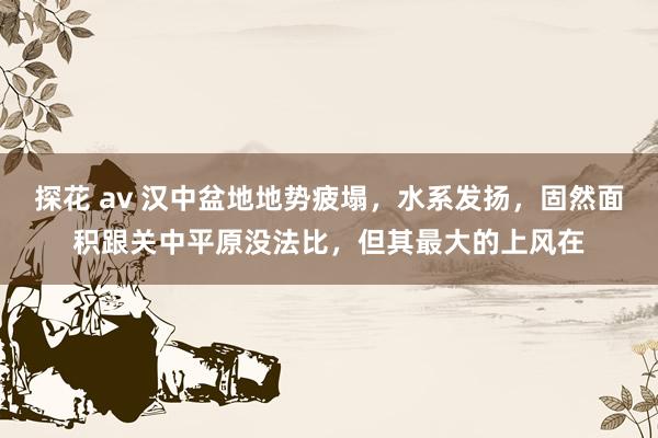 探花 av 汉中盆地地势疲塌,水系发扬,固然面积跟关中平原没法比,但其最大的上风在