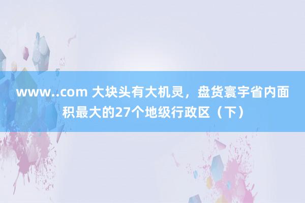 www..com 大块头有大机灵，盘货寰宇省内面积最大的27个地级行政区（下）