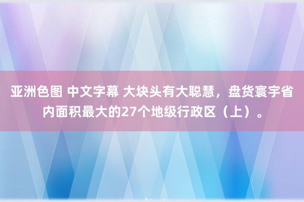 亚洲色图 中文字幕 大块头有大聪慧，盘货寰宇省内面积最大的27个地级行政区（上）。