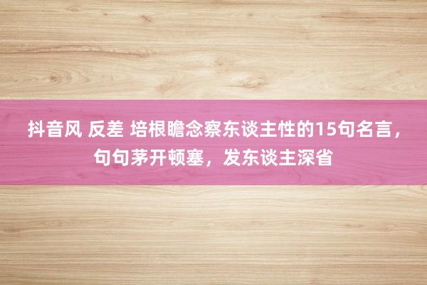 抖音风 反差 培根瞻念察东谈主性的15句名言，句句茅开顿塞，发东谈主深省