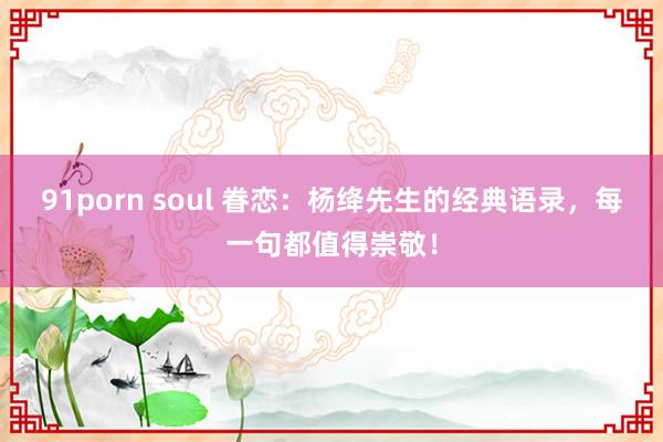 91porn soul 眷恋:杨绛先生的经典语录,每一句都值得崇敬!