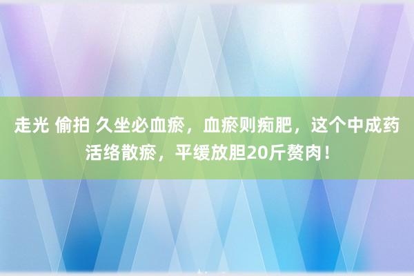 走光 偷拍 久坐必血瘀,血瘀则痴肥,这个中成药活络散瘀,平缓放胆20斤赘肉!
