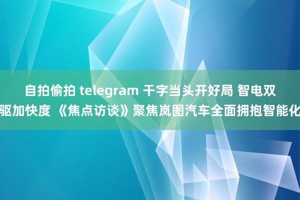 自拍偷拍 telegram 干字当头开好局 智电双驱加快度 《焦点访谈》聚焦岚图汽车全面拥抱智能化
