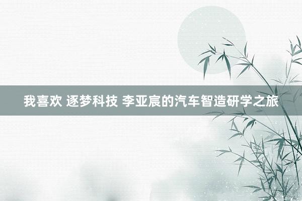 我喜欢 逐梦科技 李亚宸的汽车智造研学之旅