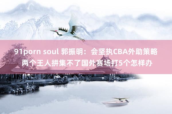 91porn soul 郭振明：会坚执CBA外助策略 两个王人拼集不了国外赛场打5个怎样办