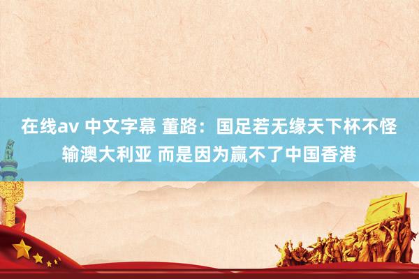 在线av 中文字幕 董路：国足若无缘天下杯不怪输澳大利亚 而是因为赢不了中国香港