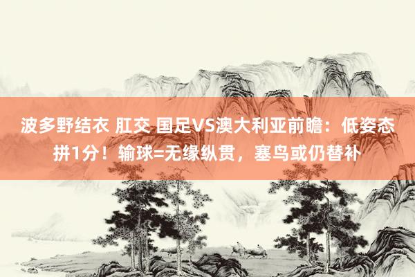 波多野结衣 肛交 国足VS澳大利亚前瞻：低姿态拼1分！输球=无缘纵贯，塞鸟或仍替补