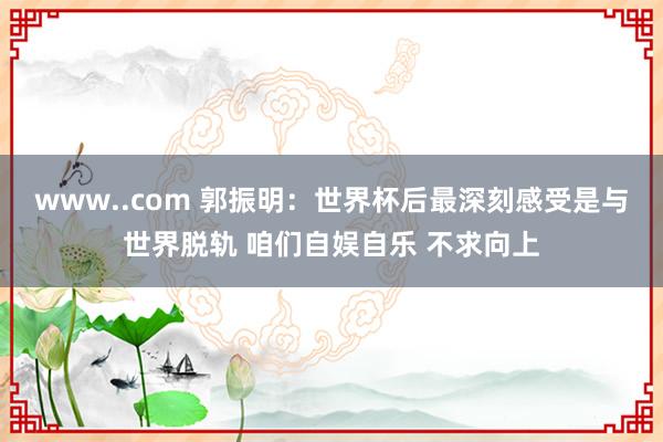 www..com 郭振明：世界杯后最深刻感受是与世界脱轨 咱们自娱自乐 不求向上